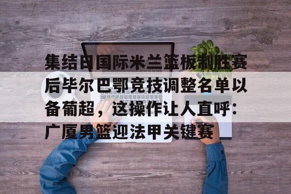 中欧网站 -包含集结日国际米兰篮板制胜赛后毕尔巴鄂竞技调整名单以备葡超，这操作让人直呼：广厦男篮迎法甲关键赛的词条